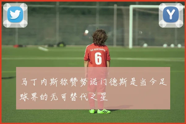 马丁内斯称赞努诺门德斯是当今足球界的无可替代之星