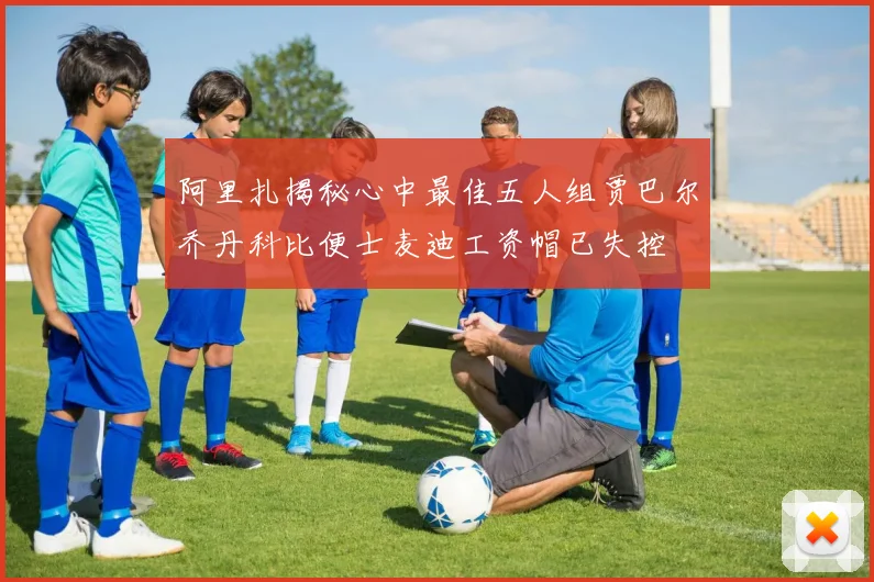 阿里扎揭秘心中最佳五人组贾巴尔乔丹科比便士麦迪工资帽已失控