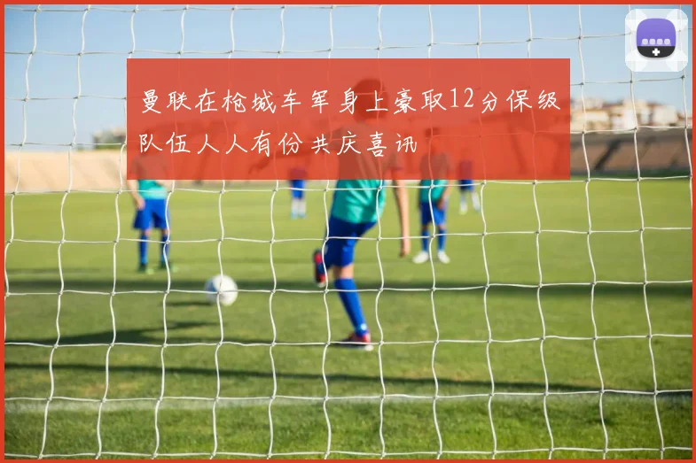 曼联在枪城车军身上豪取12分保级队伍人人有份共庆喜讯
