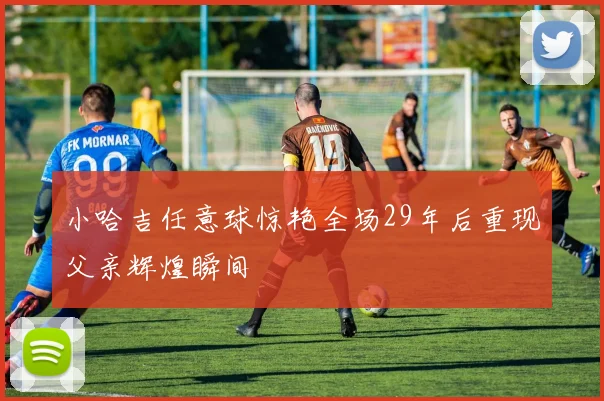 小哈吉任意球惊艳全场29年后重现父亲辉煌瞬间