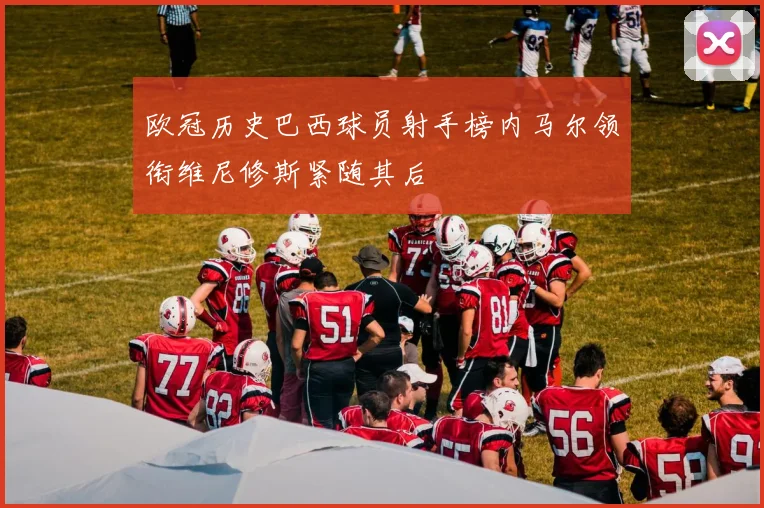 欧冠历史巴西球员射手榜内马尔领衔维尼修斯紧随其后