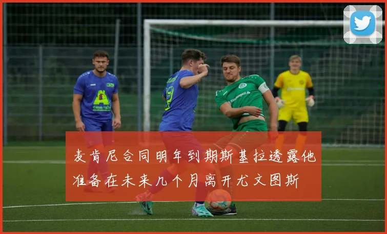 麦肯尼合同明年到期斯基拉透露他准备在未来几个月离开尤文图斯