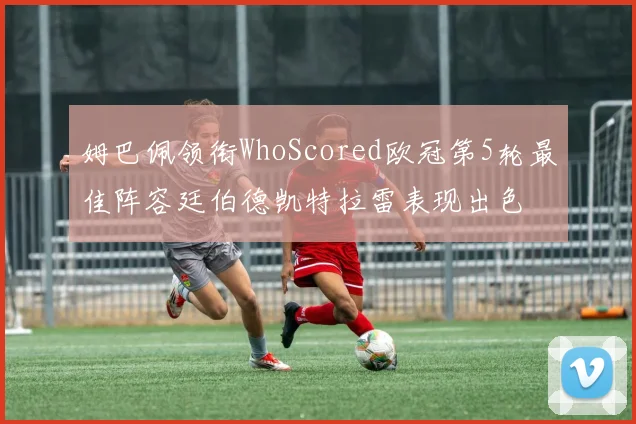 姆巴佩领衔WhoScored欧冠第5轮最佳阵容廷伯德凯特拉雷表现出色