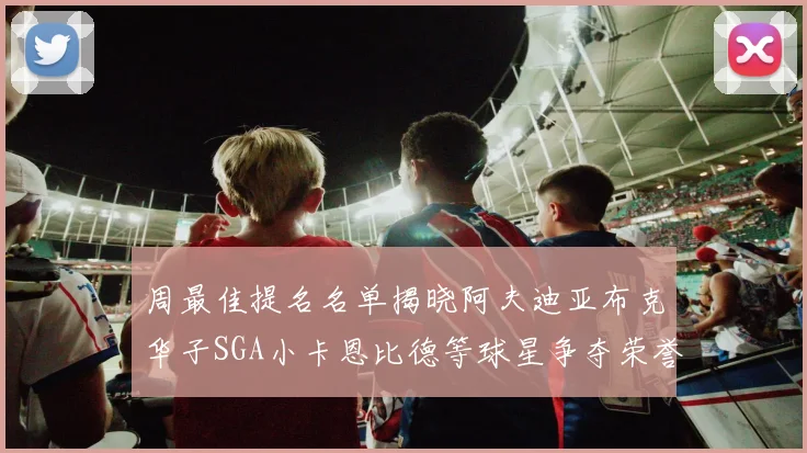周最佳提名名单揭晓阿夫迪亚布克华子SGA小卡恩比德等球星争夺荣誉