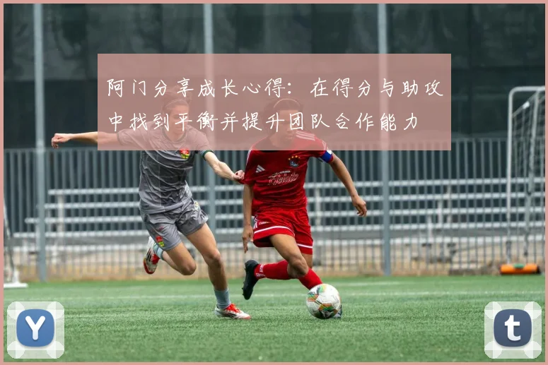 阿门分享成长心得：在得分与助攻中找到平衡并提升团队合作能力