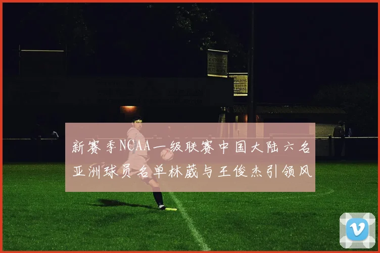 新赛季NCAA一级联赛中国大陆六名亚洲球员名单林葳与王俊杰引领风骚