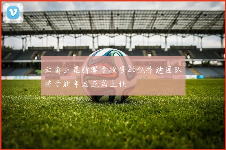 云南玉昆新赛季投资26亿乔迪团队将于新年后正式上任