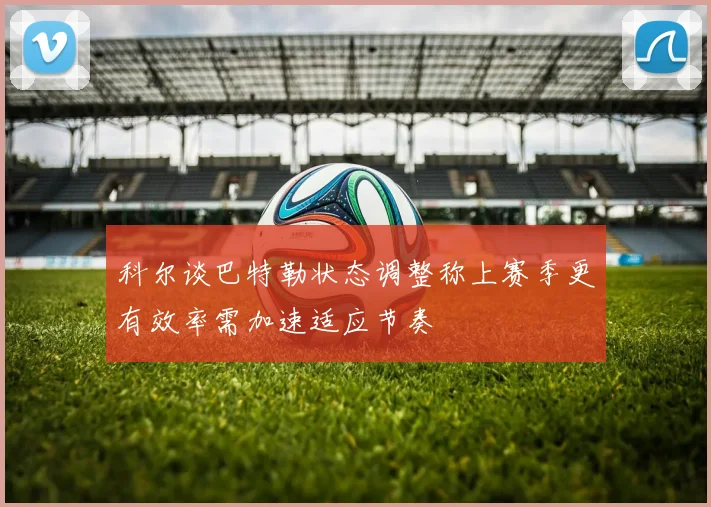 科尔谈巴特勒状态调整称上赛季更有效率需加速适应节奏
