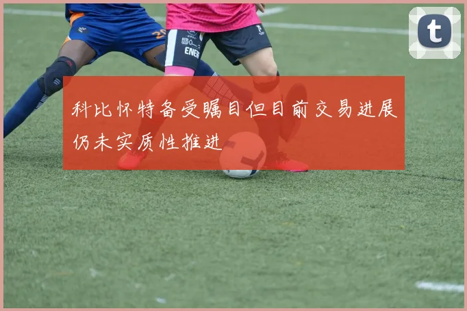 科比怀特备受瞩目但目前交易进展仍未实质性推进