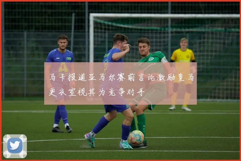马卡报道亚马尔赛前言论激励皇马更衣室视其为竞争对手