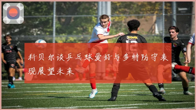 科贝尔谈乒乓球爱好与多特防守表现展望未来