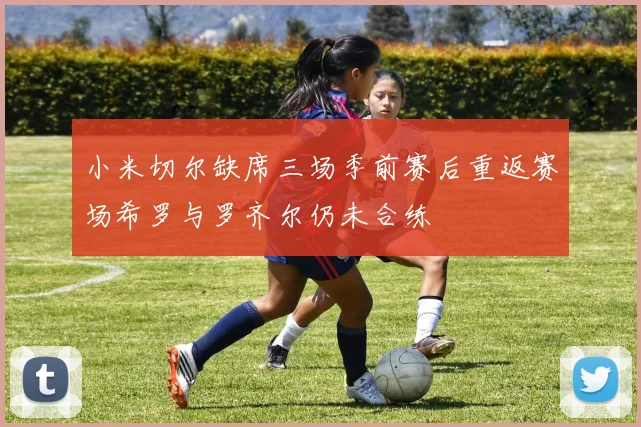 小米切尔缺席三场季前赛后重返赛场希罗与罗齐尔仍未合练
