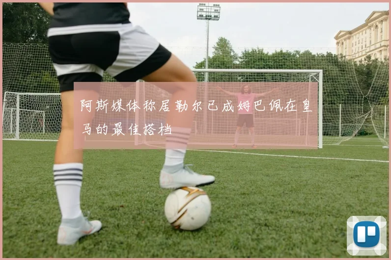 阿斯媒体称居勒尔已成姆巴佩在皇马的最佳搭档