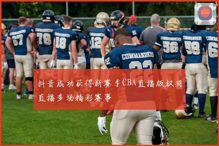 抖音成功获得新赛季CBA直播版权将直播多场精彩赛事
