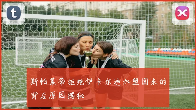 斯帕莱蒂拒绝伊卡尔迪加盟国米的背后原因揭秘