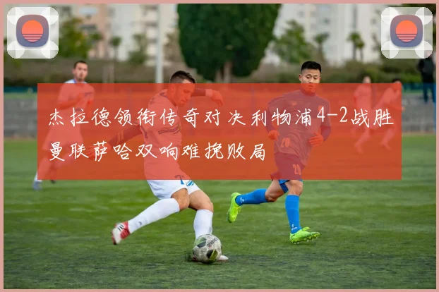 杰拉德领衔传奇对决利物浦4-2战胜曼联萨哈双响难挽败局