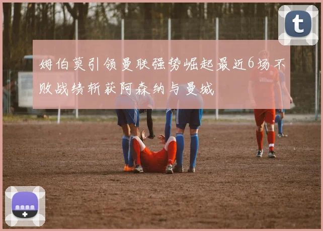 姆伯莫引领曼联强势崛起最近6场不败战绩斩获阿森纳与曼城