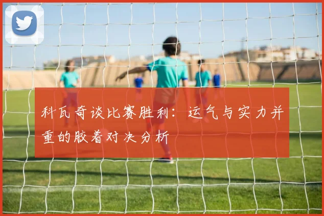 科瓦奇谈比赛胜利：运气与实力并重的胶着对决分析