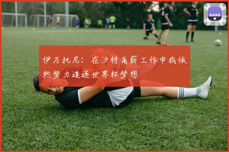 伊万托尼：在沙特高薪工作中我依然努力追逐世界杯梦想