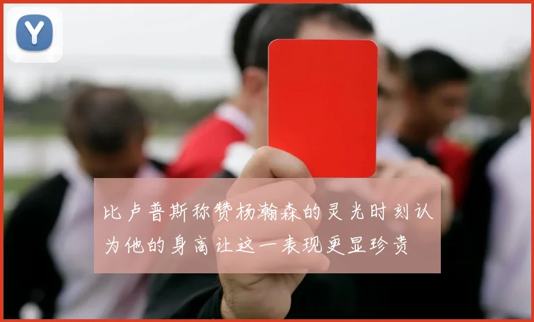 比卢普斯称赞杨瀚森的灵光时刻认为他的身高让这一表现更显珍贵
