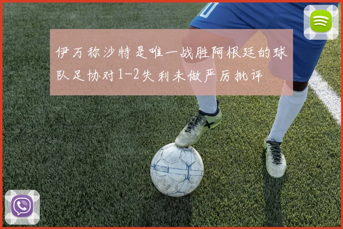 伊万称沙特是唯一战胜阿根廷的球队足协对1-2失利未做严厉批评