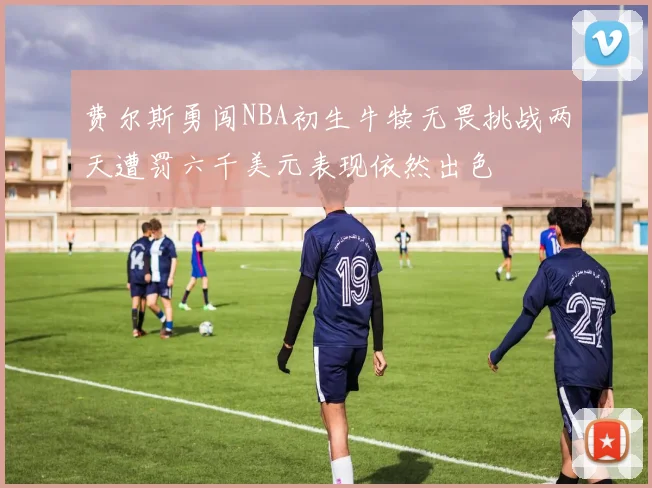 费尔斯勇闯NBA初生牛犊无畏挑战两天遭罚六千美元表现依然出色