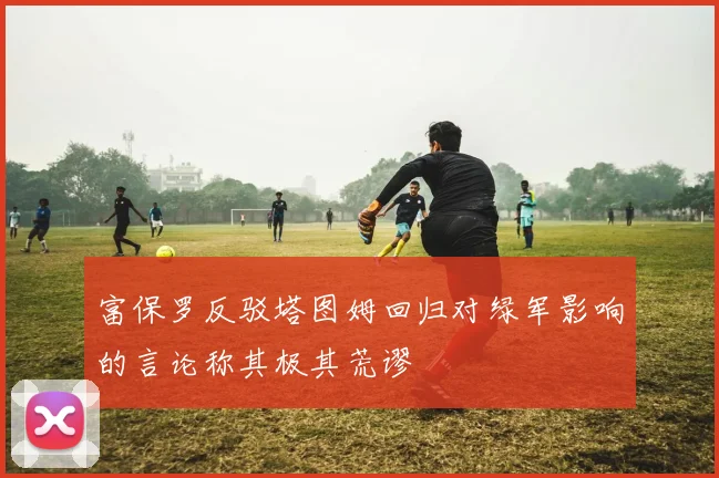 富保罗反驳塔图姆回归对绿军影响的言论称其极其荒谬