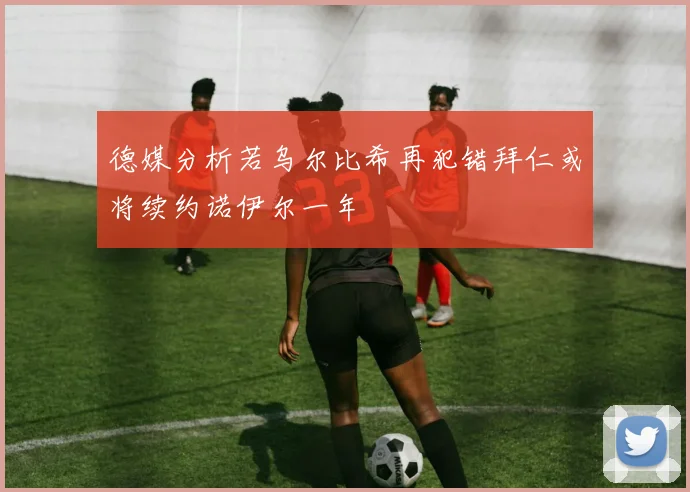 德媒分析若乌尔比希再犯错拜仁或将续约诺伊尔一年