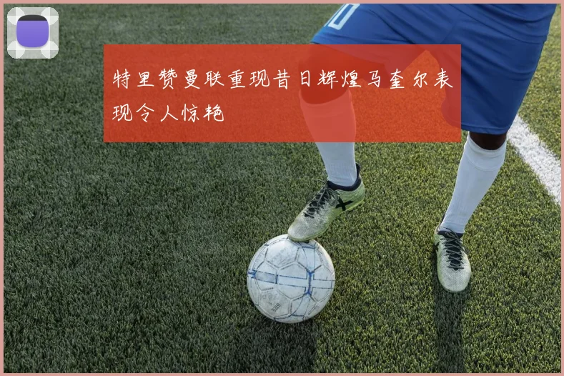 特里赞曼联重现昔日辉煌马奎尔表现令人惊艳