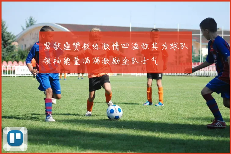 莺歌盛赞教练激情四溢称其为球队领袖能量满满激励全队士气