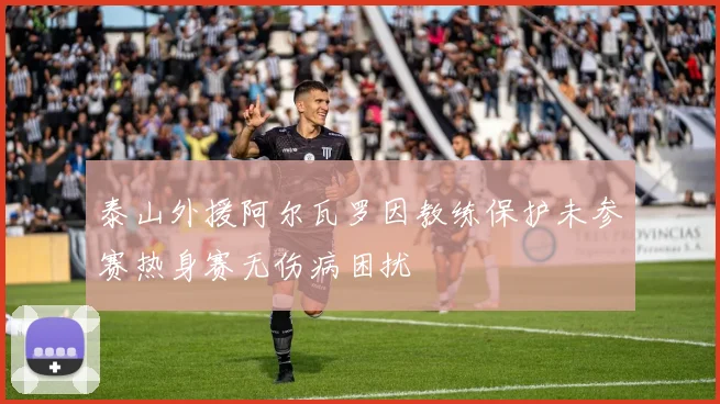 泰山外援阿尔瓦罗因教练保护未参赛热身赛无伤病困扰