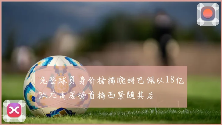 免签球员身价榜揭晓姆巴佩以18亿欧元高居榜首梅西紧随其后