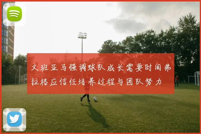 文班亚马强调球队成长需要时间弗拉格应信任培养过程与团队努力
